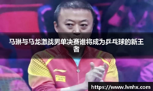 马琳与马龙激战男单决赛谁将成为乒乓球的新王者